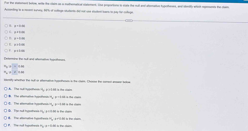 For the statement below, write the claim as a mathematical statement. Use proportions to state the null and alternative hypotheses, and identify which represents the claim.
According to a recent survey, 66% of college students did not use student loans to pay for college.
B. p<0.66
C. p!= 0.66
D. p>0.66
E. p≥ 0.66
F. p≤ 0.66
Determine the null and alternative hypotheses.
H_0:p 0.6°
H_a:p 0.66
ldentify whether the null or alternative hypotheses is the claim. Choose the correct answer below.
A. The null hypothesis H_0:p≥ 0.66 is the claim
B. The alternative hypothesis H_a:p<0.66 is the claim
C. The alternative hypothesis H_a:p>0.66 is the claim
D. The null hypothesis H_0:p≤ 0.66 is the claim
E. The alternative hypothesis H_a:p!= 0.66 is the claim.
F. The null hypothesis H_0:p=0.66 is the claim.