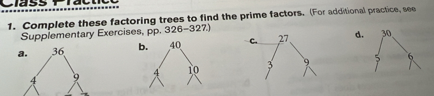 Class Practc 
1. Complete these factoring trees to find the prime factors. (For additional practice, see 
Supplementary Exercises, pp. 326-327.) 
d.