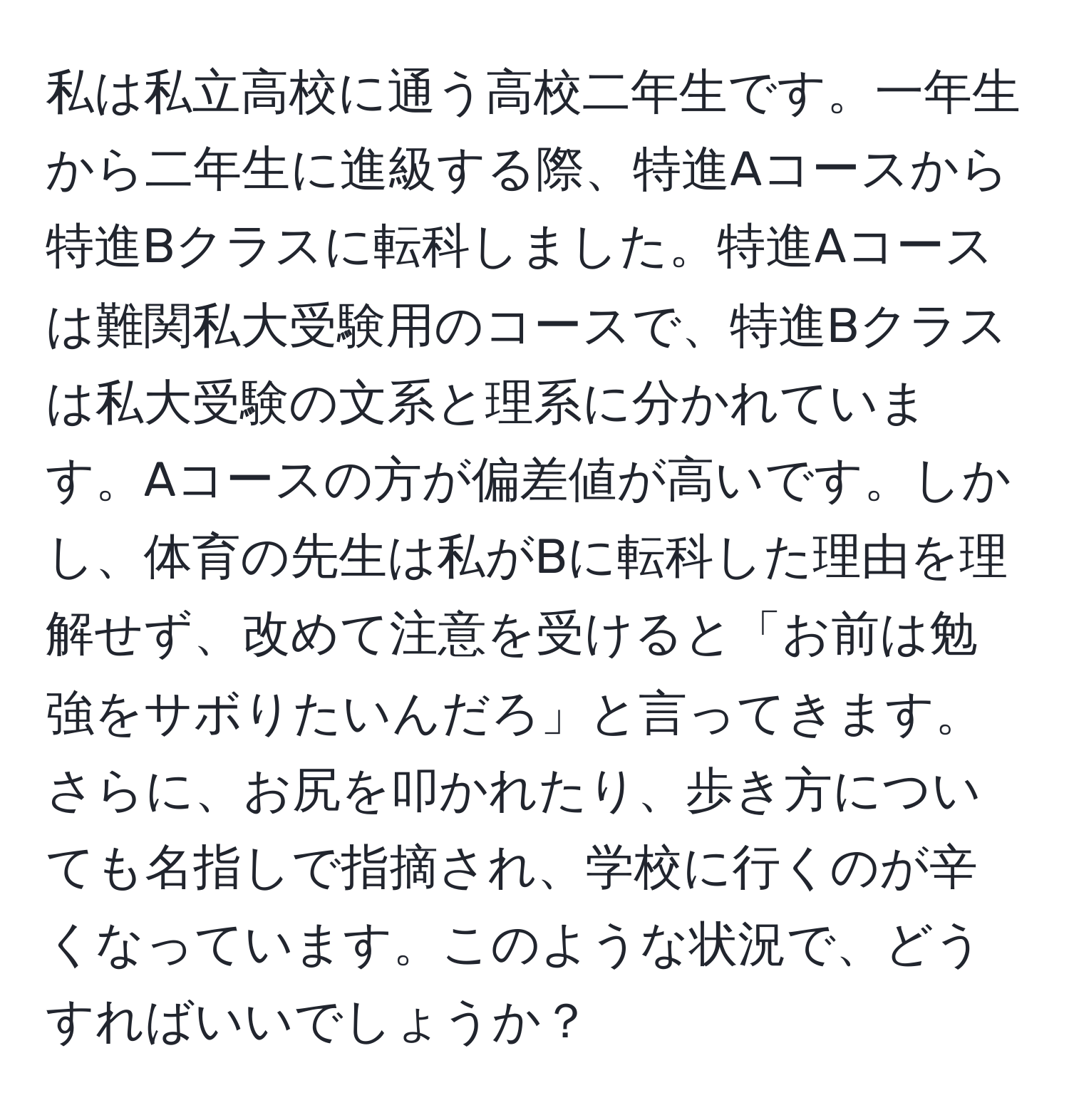 私は私立高校に通う高校二年生です。一年生から二年生に進級する際、特進Aコースから特進Bクラスに転科しました。特進Aコースは難関私大受験用のコースで、特進Bクラスは私大受験の文系と理系に分かれています。Aコースの方が偏差値が高いです。しかし、体育の先生は私がBに転科した理由を理解せず、改めて注意を受けると「お前は勉強をサボりたいんだろ」と言ってきます。さらに、お尻を叩かれたり、歩き方についても名指しで指摘され、学校に行くのが辛くなっています。このような状況で、どうすればいいでしょうか？