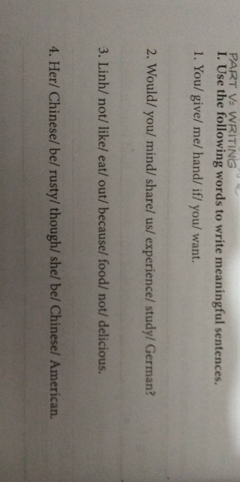 Use the following words to write meaningful sentences. 
1. You/ give/ me/ hand/ if/ you/ want. 
_ 
2. Would/ you/ mind/ share/ us/ experience/ study/ German? 
_ 
3. Linh/ not/ like/ eat/ out/ because/ food/ not/ delicious. 
_ 
4. Her/ Chinese/ be/ rusty/ though/ she/ be/ Chinese/ American. 
_ 
_