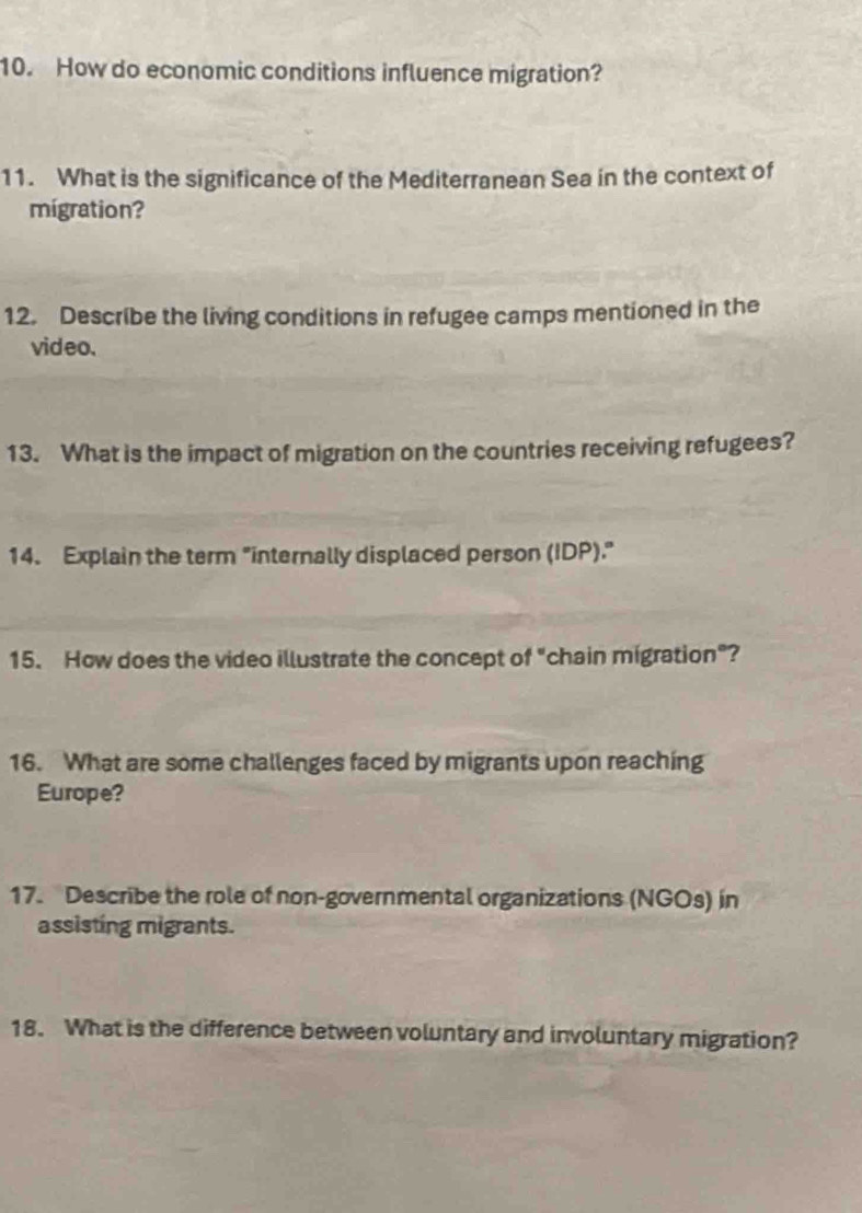 How do economic conditions influence migration? 
11. What is the significance of the Mediterranean Sea in the context of 
migration? 
12. Describe the living conditions in refugee camps mentioned in the 
video. 
13. What is the impact of migration on the countries receiving refugees? 
14. Explain the term "internally displaced person (IDP)." 
15. How does the video illustrate the concept of "chain migration"? 
16. What are some challenges faced by migrants upon reaching 
Europe? 
17. Describe the role of non-governmental organizations (NGOs) in 
assisting migrants. 
18. What is the difference between voluntary and involuntary migration?