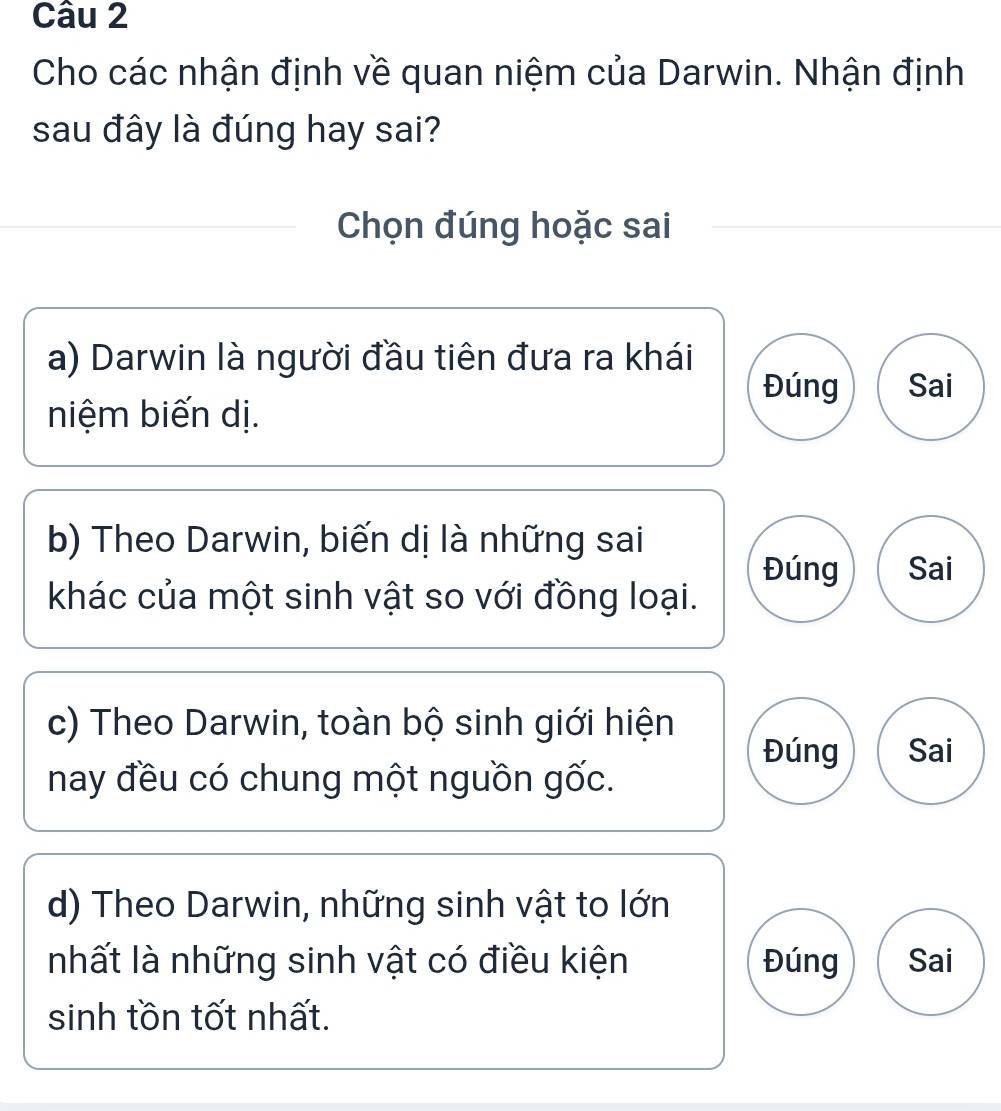 Cho các nhận định về quan niệm của Darwin. Nhận định
sau đây là đúng hay sai?
Chọn đúng hoặc sai
a) Darwin là người đầu tiên đưa ra khái
Đúng Sai
niệm biến dị.
b) Theo Darwin, biến dị là những sai
Đúng Sai
khác của một sinh vật so với đồng loại.
c) Theo Darwin, toàn bộ sinh giới hiện
Đúng Sai
nay đều có chung một nguồn gốc.
d) Theo Darwin, những sinh vật to lớn
nhất là những sinh vật có điều kiện Đúng Sai
sinh tồn tốt nhất.