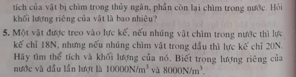 tích của vật bị chìm trong thủy ngân, phần còn lại chìm trong nước. Hỏi 
khối lượng riêng của vật là bao nhiêu? 
5. Một vật được treo vào lực kế, nếu nhúng vật chìm trong nước thì lực 
kế chỉ 18N, nhưng nếu nhúng chìm vật trong dầu thì lực kế chỉ 20N. 
Hãy tìm thể tích và khối lượng của nó. Biết trọng lượng riêng của 
nước và dầu lần lượt là 10000N/m^3 và 8000N/m^3.