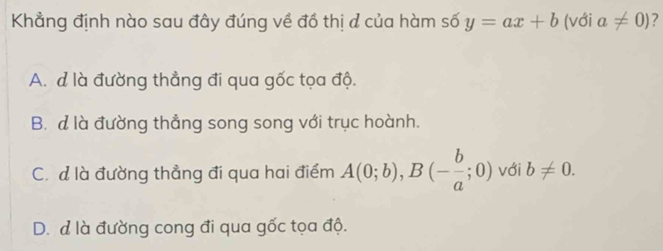 Khẳng định nào sau đây đúng về đồ thị ơ của hàm số y=ax+b (với a!= 0) ?
A. d là đường thẳng đi qua gốc tọa độ.
B. d là đường thẳng song song với trục hoành.
C. đ là đường thẳng đi qua hai điểm A(0;b), B(- b/a ;0) với b!= 0.
D. d là đường cong đi qua gốc tọa độ.