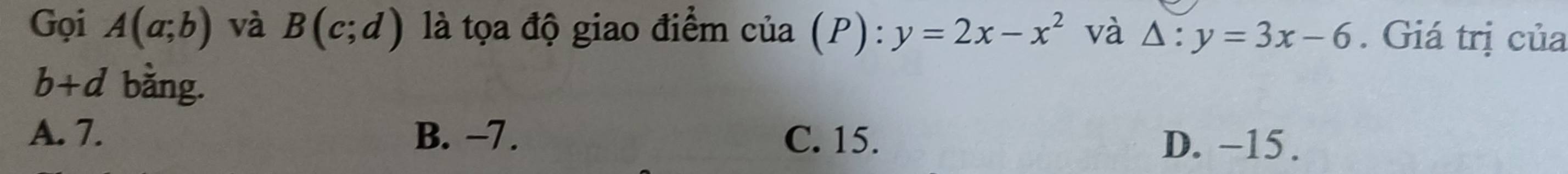 Gọi A(a;b) và B(c;d) là tọa độ giao điểm cia(P):y=2x-x^2 và △ :y=3x-6. Giá trị của
b+d bằng.
A. 7. B. −7. C. 15.
D. −15.