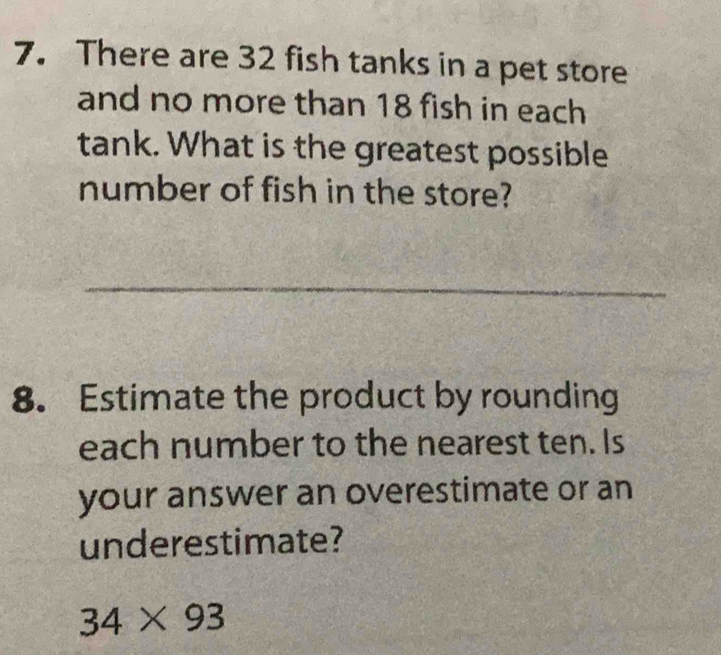 There are 32 fish tanks in a pet store 
and no more than 18 fish in each 
tank. What is the greatest possible 
number of fish in the store? 
_ 
8. Estimate the product by rounding 
each number to the nearest ten. Is 
your answer an overestimate or an 
underestimate?
34* 93