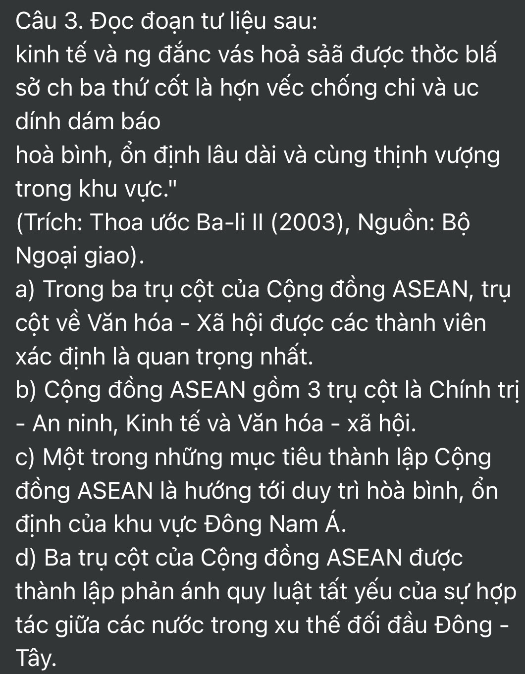 Đọc đoạn tư liệu sau:
kinh tế và ng đắnc vás hoả sảã được thờc blấ
sở ch ba thứ cốt là hợn vếc chống chi và uc
dính dám báo
hoà bình, ổn định lâu dài và cùng thịnh vượng
trong khu vực."
(Trích: Thoa ước Ba-li II (2003), Nguồn: Bộ
Ngoại giao).
a) Trong ba trụ cột của Cộng đồng ASEAN, trụ
cột về Văn hóa - Xã hội được các thành viên
xác định là quan trọng nhất.
b) Cộng đồng ASEAN gồm 3 trụ cột là Chính trị
- An ninh, Kinh tế và Văn hóa - xã hội.
c) Một trong những mục tiêu thành lập Cộng
đồng ASEAN là hướng tới duy trì hòà bình, ổn
định của khu vực Đông Nam Á.
d) Ba trụ cột của Cộng đồng ASEAN được
thành lập phản ánh quy luật tất yếu của sự hợp
tác giữa các nước trong xu thế đối đầu Đông -
Tây.