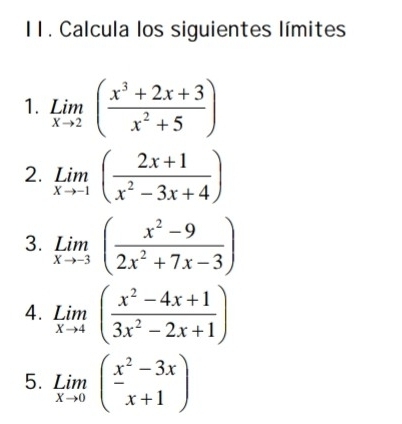 Calcula los siguientes límites 
1. limlimits _xto 2( (x^3+2x+3)/x^2+5 )
2. limlimits _xto -1( (2x+1)/x^2-3x+4 )
3. limlimits _xto -3( (x^2-9)/2x^2+7x-3 )
4. limlimits _xto 4( (x^2-4x+1)/3x^2-2x+1 )
5. limlimits _xto 0beginpmatrix x^2-3x x+1endpmatrix