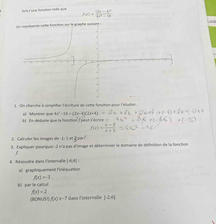 Soit fune fonction telle que
f(x)=frac (2x-4)^24x^2-16
en 
sur le graphe suivant : 
1. On cherche à simplifier l’écriture de cette fonction pour l'étudier. 
a) Montrer que 4x^2-16=(2x-4)(2x+4). 
b) En déduire que la fonction f peut s'écrire
f(x)= (x-2)/x+2 
2. Calculer les images de -1; 1 et 2 par∫ 
3. Expliquer pourquoi -2 n’a pas d’image et déterminer le domaine de définition de la fonction 
f. 
4. Résoudre dans l’intervalle [-6;6] : 
a) graphiquement l’inéquation
f(x)>-3
b) par le calcul
f(x)=2
(BONUS!) f(x)≥ -7 dans l’intervalle ]-2;6]