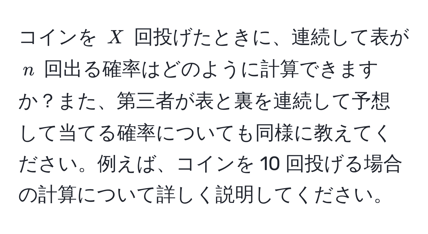 コインを $X$ 回投げたときに、連続して表が $n$ 回出る確率はどのように計算できますか？また、第三者が表と裏を連続して予想して当てる確率についても同様に教えてください。例えば、コインを 10 回投げる場合の計算について詳しく説明してください。