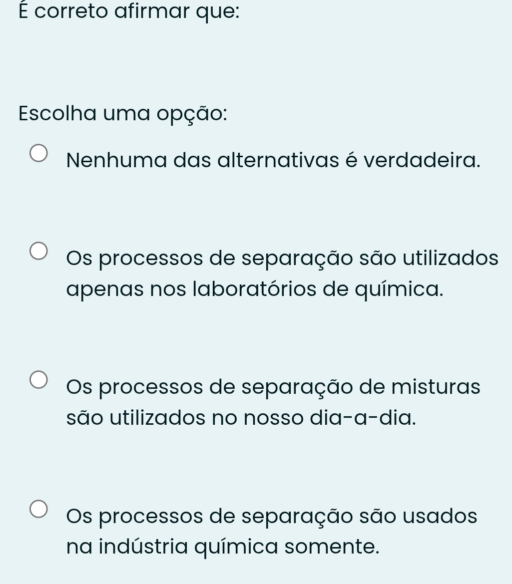 É correto afirmar que:
Escolha uma opção:
Nenhuma das alternativas é verdadeira.
Os processos de separação são utilizados
apenas nos laboratórios de química.
Os processos de separação de misturas
são utilizados no nosso dia-a-dia.
Os processos de separação são usados
na indústria química somente.