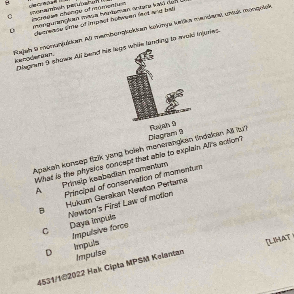 B decreasé MU
C menambah perubahan 
increase change of momentum
D mengurangkan masa hentaman antara kaki dan 
decrease time of impact between feet and ball
Rajah 9 menunjukkan Ali membengkokkan kakinya ketika mendarat untuk mengelak
Diagram 9 shows Ali bend his leghiie landing to avoid injuries.
kecederaan.
Raj
Diagram 9
Apakah konsep fizik yang boleh menerangkan tindakan Ali itu?
What is the physics concept that able to explain Ali's action?
A Prinsip keabadian momentum
Principal of conservation of momentum
B Hukum Gerakan Newton Pertama
Newton's First Law of motion
C Daya impuls
Impulsive force
D Impuls
[LIHAT
Impulse
4531/1©2022 Hak Cipta MPSM Kelantan