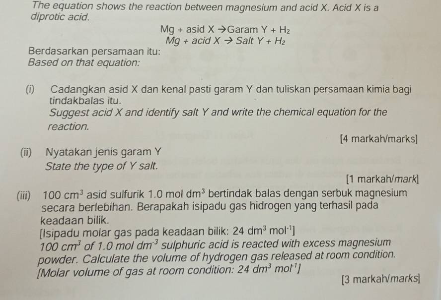 The equation shows the reaction between magnesium and acid X. Acid X is a 
diprotic acid.
Mg+asidXto GaramY+H_2
Mg+acidXto SaltY+H_2
Berdasarkan persamaan itu: 
Based on that equation: 
(i) Cadangkan asid X dan kenal pasti garam Y dan tuliskan persamaan kimia bagi 
tindakbalas itu. 
Suggest acid X and identify salt Y and write the chemical equation for the 
reaction. 
[4 markah/marks] 
(ii) Nyatakan jenis garam Y
State the type of Y salt. 
[1 markah/mark] 
(iii) 100cm^3 asid sulfurik 1.0moldm^3 bertindak balas dengan serbuk magnesium 
secara berlebihan. Berapakah isipadu gas hidrogen yang terhasil pada 
keadaan bilik. 
[Isipadu molar gas pada keadaan bilik: 24dm^3mol^(-1)]
100cm^3 of 1.0moldm^(-3) sulphuric acid is reacted with excess magnesium 
powder. Calculate the volume of hydrogen gas released at room condition. 
[Molar volume of gas at room condition: 24dm^3 mol^(-1)]
[3 markah/marks]