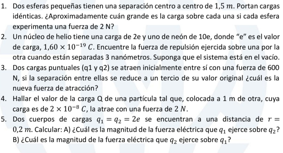 Dos esferas pequeñas tienen una separación centro a centro de 1,5 m. Portan cargas 
idénticas. ¿Aproximadamente cuán grande es la carga sobre cada una si cada esfera 
experimenta una fuerza de 2 N? 
2. Un núcleo de helio tiene una carga de 2e y uno de neón de 10e, donde “e” es el valor 
de carga, 1,60* 10^(-19)C. Encuentre la fuerza de repulsión ejercida sobre una por la 
otra cuando están separadas 3 nanómetros. Suponga que el sistema está en el vacío. 
3. Dos cargas puntuales (q1 y q2) se atraen inicialmente entre sí con una fuerza de 600
N, si la separación entre ellas se reduce a un tercio de su valor original ¿cuál es la 
nueva fuerza de atracción? 
4. Hallar el valor de la carga Q de una partícula tal que, colocada a 1 m de otra, cuya 
carga es de 2* 10^(-8)C , la atrae con una fuerza de 2 N. 
5. Dos cuerpos de cargas q_1=q_2=2e se encuentran a una distancia de r=
0,2 m. Calcular: A) ¿Cuál es la magnitud de la fuerza eléctrica que q_1 ejerce sobre q_2 ? 
B) ¿Cuál es la magnitud de la fuerza eléctrica que q_2 ejerce sobre q_1 ?