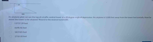 An airplane pilot can see the top of a traffic control tower at a 20 degree angle of depression, the airplane is 5,000 feet away from the tower horizontally. How far
above the tower is the airplane? Round to the nearest hundredth.
13737.39 feet
4698.46 feet
1819.85 feet
1710.10 feet