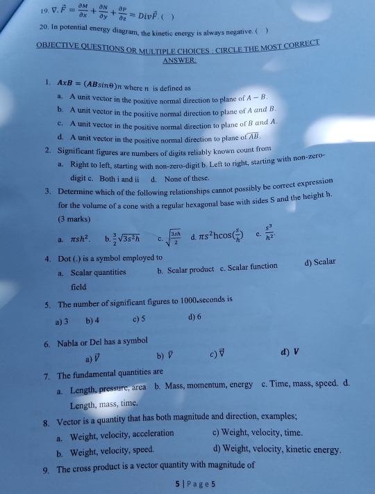 vector F= partial M/partial x + partial N/partial y + partial P/partial z =Divvector F.  )
20. In potential energy diagram, the kinetic energy is always negative. ( )
OBJECTIVE QUESTIONS OR MULTIPLE CHOICES : CIRCLE THE MOST CORRECT
ANSWER:
1. A* B= (ABs ln θ )n where n is defined as
a. A unit vector in the positive normal direction to plane of A-B.
b. A unit vector in the positive normal direction to plane of A and B.
c. A unit vector in the positive normal direction to plane of B and A.
d. A unit vector in the positive normal direction to plane of overline AB.
2. Significant figures are numbers of digits reliably known count from
a. Right to left, starting with non-zero-digit b. Left to right, starting with non-zero-
digit c. Both i and ii d. None of these.
3. Determine which of the following relationships cannot possibly be correct expression
for the volume of a cone with a regular hexagonal base with sides S and the height h.
(3 marks)
a. π sh^2. b.  3/2 sqrt(3s^2h) c. sqrt(frac 3sh)2 d. π s^2hcos ( s/h ) c.  s^3/h^2 
4. Dot (.) is a symbol employed to
a. Scalar quantities b. Scalar product c. Scalar function d) Scalar
field
5. The number of significant figures to 1000.seconds is
a) 3 b) 4 c) 5 d) 6
6. Nabla or Del has a symbol
a) vector V b) D c) vector V d) V
7. The fundamental quantities are
a. Length, pressure, area b. Mass, momentum, energy c. Time, mass, speed. d.
Length, mass, time.
8. Vector is a quantity that has both magnitude and direction, examples;
a. Weight, velocity, acceleration c) Weight, velocity, time.
b. Weight, velocity, speed. d) Weight, velocity, kinetic energy.
9. The cross product is a vector quantity with magnitude of
5 | P ag e 5