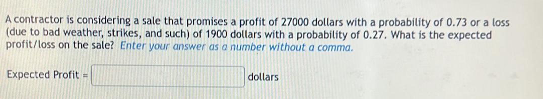 A contractor is considering a sale that promises a profit of 27000 dollars with a probability of 0.73 or a loss 
(due to bad weather, strikes, and such) of 1900 dollars with a probability of 0.27. What is the expected 
profit/loss on the sale? Enter your answer as a number without a comma. 
Expected Profit =□ dollars