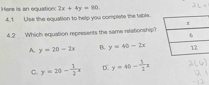 Here is an equation: 2x+4y=80. 
4.1 Use the equation to help you complete the table.
x
4.2 Which equation represents the same relationship?
6
A. y=20-2x B. y=40-2x 12
C. y=20- 1/2 x D. y=40- 1/2 x