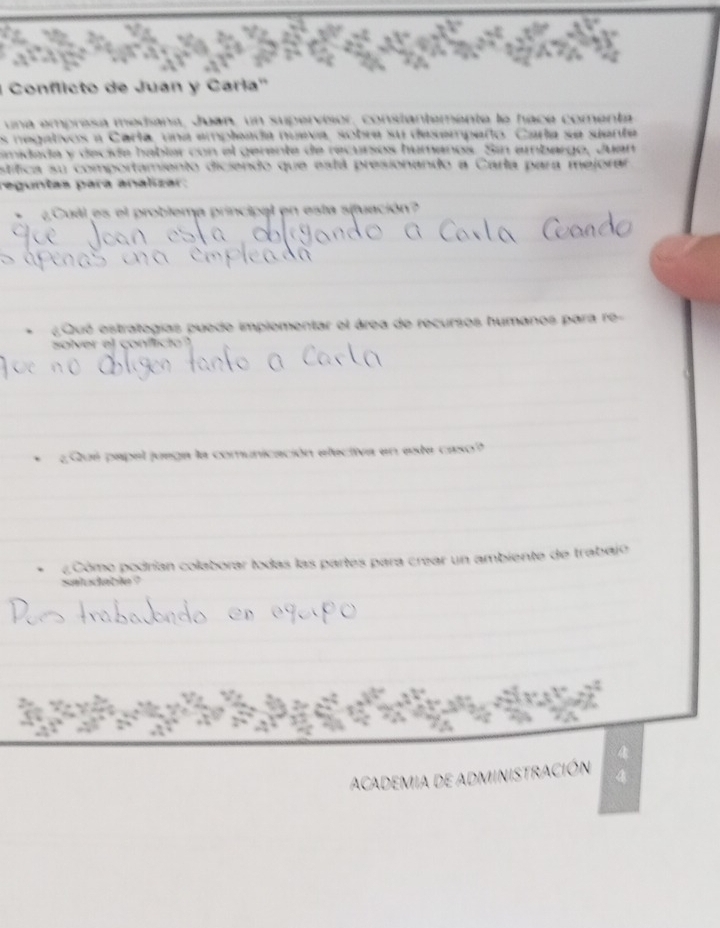 ' Conflicto de Juan y Carla'' 
una empresa medíana, Juan, un supervisiór, constantemente le hace comenta 
s negativos a Carta, una empleada nueva, sobre su desempeño. Carla se siente 
midada y decida hablar con el gerente de recursos humanos. Sin ambargo, Juan 
stítica su comportamiento diciendo que está presionando a Carla para mejorar 
reguntas para analizar: 
¿Cual es el problema principal en esta sifuación? 
¿ Qué estrategías puede implementar el área de recursos humanos para re- 
solver el conflicio ' 
¿Qué papal juega la comunicación electiva en este caso? 
¿Cómo podrían colaborar todas las partes para crear un ambiente de trabajo 
saludable ? 
ACADEMIA DE ADMINISTRACIÓN