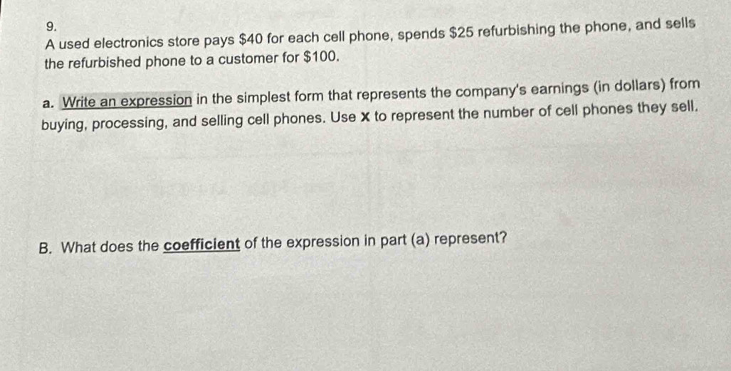 A used electronics store pays $40 for each cell phone, spends $25 refurbishing the phone, and sells 
the refurbished phone to a customer for $100. 
a. Write an expression in the simplest form that represents the company's earnings (in dollars) from 
buying, processing, and selling cell phones. Use X to represent the number of cell phones they sell. 
B. What does the coefficient of the expression in part (a) represent?