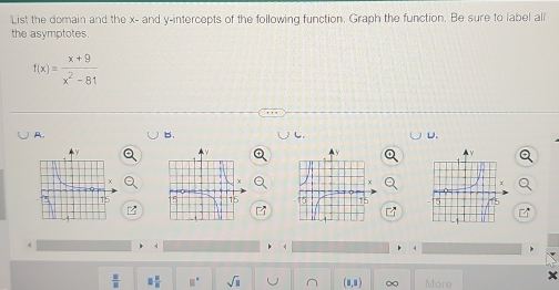 List the domain and the x - and y-intercepts of the following function. Graph the function. Be sure to label all 
the asymptotes.
f(x)= (x+9)/x^2-81 
A. 
b. 
U. 

4
 u/u  □  □ /□   □° sqrt(□ ) ∞ More