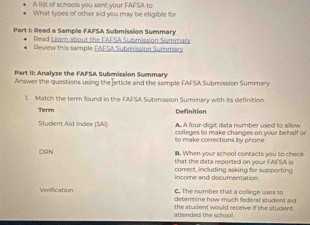 A list of schools you sent your FAFSA to
What types of other aid you may be eligible for
Part I: Read a Sample FAFSA Submission Summary
Read Learn about the FAFSA Submission Summarv
Review this sample EAFSA Submission Summary
Part II: Analyze the FAFSA Submission Summary
Answer the questions using the article and the sample FAFSA Submission Summary.
1. Match the term found in the FAFSA Submission Summary with its definition.
Term Definition
Student Aid Index (SAI) A. A four-digit data number used to allow
colleges to make changes on your behalf or
to make corrections by phone
DRN B. When your school contacts you to check
that the data reported on your FAFSA is
correct, including asking for supporting
income and documentation
Verification C. The number that a college uses to
determine how much federal student aid
the student would receive if the student
attended the school