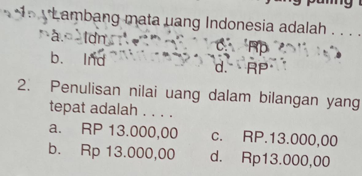 Lambang mata uang Indonesia adalah . . . .
a. ldn
a
b. Ind d. RP
2. Penulisan nilai uang dalam bilangan yang
tepat adalah . . . .
a. RP 13.000,00 c. RP.13.000,00
b. Rp 13.000,00 d. Rp13.000,00