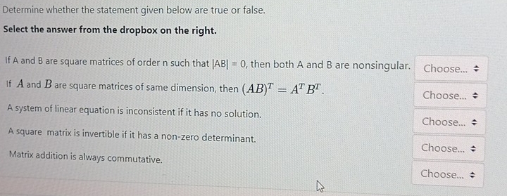 Determine whether the statement given below are true or false.
Select the answer from the dropbox on the right.
If A and B are square matrices of order n such that |AB|=0 , then both A and B are nonsingular. Choose...
If A and B are square matrices of same dimension, then (AB)^T=A^TB^T. 
Choose...
A system of linear equation is inconsistent if it has no solution.
Choose...
A square matrix is invertible if it has a non-zero determinant.
Choose...
Matrix addition is always commutative. Choose...