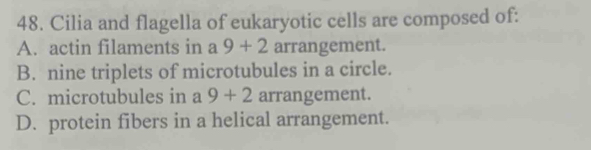 Cilia and flagella of eukaryotic cells are composed of:
A. actin filaments in a 9+2 arrangement.
B. nine triplets of microtubules in a circle.
C. microtubules in a 9+2 arrangement.
D. protein fibers in a helical arrangement.