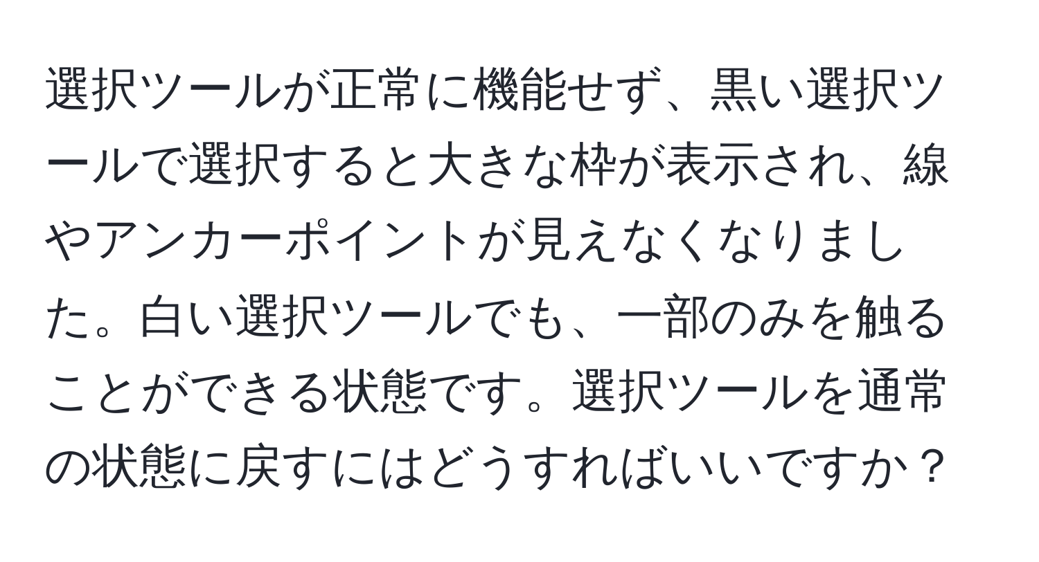 選択ツールが正常に機能せず、黒い選択ツールで選択すると大きな枠が表示され、線やアンカーポイントが見えなくなりました。白い選択ツールでも、一部のみを触ることができる状態です。選択ツールを通常の状態に戻すにはどうすればいいですか？