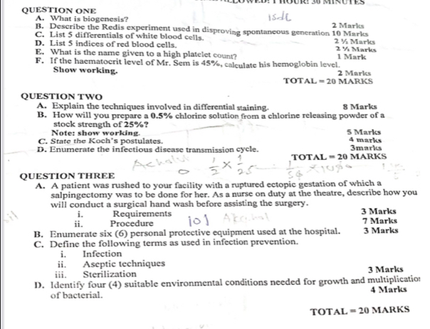 WED: THOUR: 30 MIRUTES 
QUESTION ONE 
A. What is biogenesis? 2 Marks 
B. Describe the Redis experiment used in disproving spontaneous generation 10 Marks 
C. List 5 differentials of white blood cells. 2 ½ Marks 
D. List 5 indices of red blood cells. 2 ½ Marks 
E. What is the name given to a high platelet count? 1 Mark 
F. If the haematocrit level of Mr. Sem is 45%, calculate his hemoglobin level. 
Show working. 2 Marks 
TOTAL =20 MARKS 
QUESTION TWO 
A. Explain the techniques involved in differential staining. 8 Marks 
B. How will you prepare a 0.5% chlorine solution from a chlorine releasing powder of a 
stock strength of 25%? 
Note: show working. 5 Marks 
C. State the Koch's postulates. 4 marks 
D. Enumerate the infectious discase transmission cycle. 3marks 
TOTAL =20 MARKS 
QUESTION THREE 
A. A patient was rushed to your facility with a ruptured ectopic gestation of which a 
salpingectomy was to be done for her. As a nurse on duty at the theatre, describe how you 
will conduct a surgical hand wash before assisting the surgery. 3 Marks 
i. Requirements 
ii. Procedure 7 Marks 
B. Enumerate six (6) personal protective equipment used at the hospital. 3 Marks 
C. Define the following terms as used in infection prevention. 
i. Infection 
ii. Aseptic techniques 
iii. Sterilization 3 Marks 
D. Identify four (4) suitable environmental conditions needed for growth and multiplicatio: 
of bacterial. 4 Marks 
TOT A L =20 MARKS