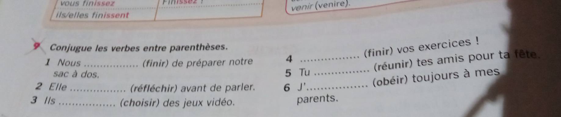 vous finissez 
venir (venire). 
ils/elles finissent 
Conjugue les verbes entre parenthèses. 
(finir) vos exercices ! 
1 Nous _(finir) de préparer notre 
_4 
(réunir) tes amis pour ta fête. 
sac à dos. 5 Tu_ 
2 Elle_ (réfléchir) avant de parler. 6 J'_ 
(obéir) toujours à mes 
3 //s _parents. 
(choisir) des jeux vidéo.