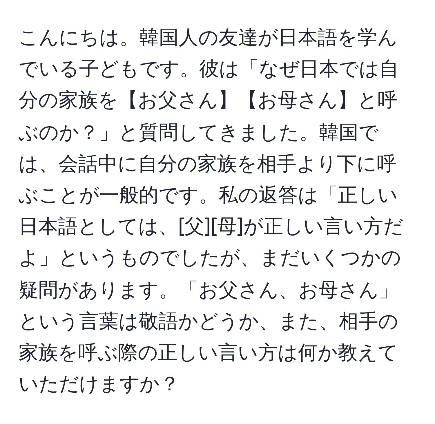 こんにちは。韓国人の友達が日本語を学んでいる子どもです。彼は「なぜ日本では自分の家族を【お父さん】【お母さん】と呼ぶのか？」と質問してきました。韓国では、会話中に自分の家族を相手より下に呼ぶことが一般的です。私の返答は「正しい日本語としては、[父][母]が正しい言い方だよ」というものでしたが、まだいくつかの疑問があります。「お父さん、お母さん」という言葉は敬語かどうか、また、相手の家族を呼ぶ際の正しい言い方は何か教えていただけますか？