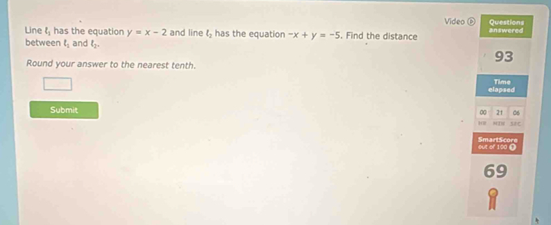 Video ⑥ Questions 
Line l_1 has the equation y=x-2 and line l_2 has the equation -x+y=-5. Find the distance answered 
between ell _1 and l_2. 
Round your answer to the nearest tenth.
93
Time 
elapsed 
Submit 
00 21 06 
NIN SEC 
SmartScore 
out of 100 T
69