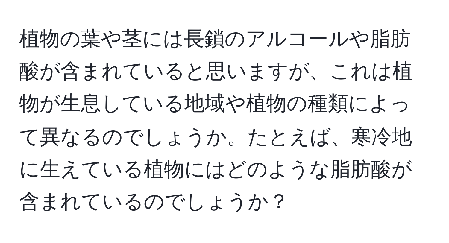 植物の葉や茎には長鎖のアルコールや脂肪酸が含まれていると思いますが、これは植物が生息している地域や植物の種類によって異なるのでしょうか。たとえば、寒冷地に生えている植物にはどのような脂肪酸が含まれているのでしょうか？