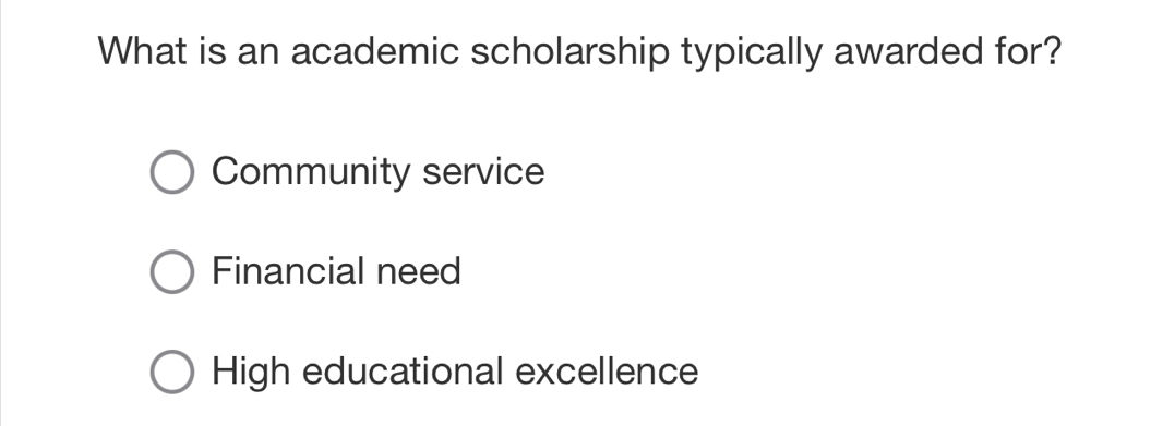 What is an academic scholarship typically awarded for?
Community service
Financial need
High educational excellence