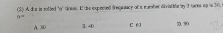 (2) A die is rolled ‘ n ’ times. If the expected frequency of a number divisible by 3 turns up is 30,
n=
A. 30 B. 40 C. 60 D. 90