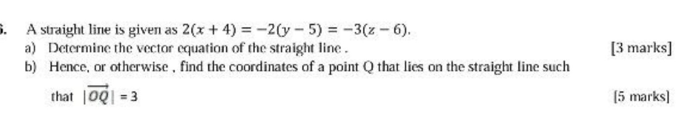 A straight line is given as 2(x+4)=-2(y-5)=-3(z-6). 
a) Determine the vector equation of the straight line . [3 marks] 
b) Hence, or otherwise , find the coordinates of a point Q that lies on the straight line such 
that |vector OQ|=3 [5 marks]