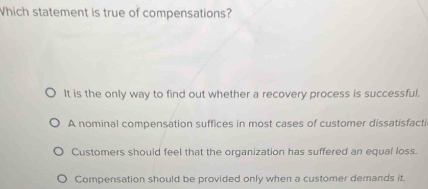 Which statement is true of compensations?
It is the only way to find out whether a recovery process is successful.
A nominal compensation suffices in most cases of customer dissatisfacti
Customers should feel that the organization has suffered an equal loss.
Compensation should be provided only when a customer demands it.