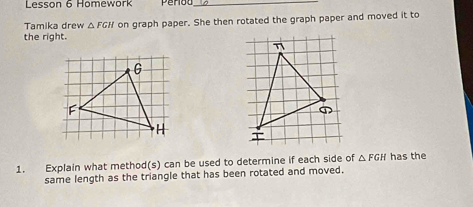 Lesson 6 Homework Perioa_ 
Tamika drew △ FGH on graph paper. She then rotated the graph paper and moved it to 
the right. 
η 
a 
1. Explain what method(s) can be used to determine if each side of △ FGH has the 
same length as the triangle that has been rotated and moved.