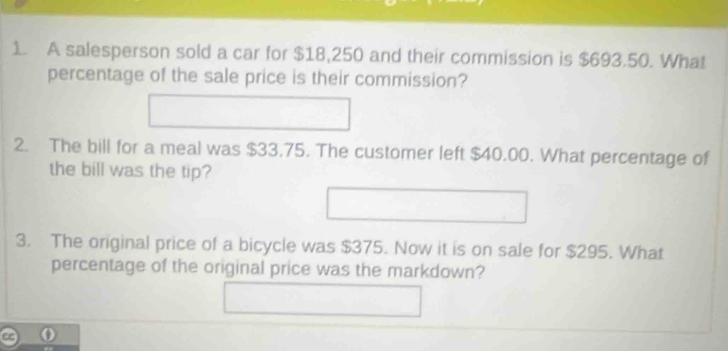 A salesperson sold a car for $18,250 and their commission is $693.50. What 
percentage of the sale price is their commission? 
2. The bill for a meal was $33.75. The customer left $40.00. What percentage of 
the bill was the tip? 
3. The original price of a bicycle was $375. Now it is on sale for $295. What 
percentage of the original price was the markdown?