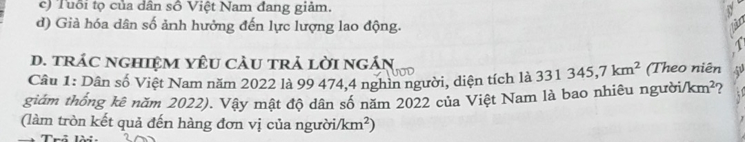 c) Tuổi tọ của dân số Việt Nam đang giảm.
d) Già hóa dân số ảnh hưởng đến lực lượng lao động.
D. tRÁC NGHIệM YÊU CAU TRả LờI nGÁN,
Câu 1: Dân số Việt Nam năm 2022 là 99 474, 4 nghìn người, diện tích là 331345,7km^2 (Theo niên
giám thống kê năm 2022). Vậy mật độ dân số năm 2022 của Việt Nam là bao nhiêu người /km^2 ?
(làm tròn kết quả đến hàng đơn vị của người/ /km^2)