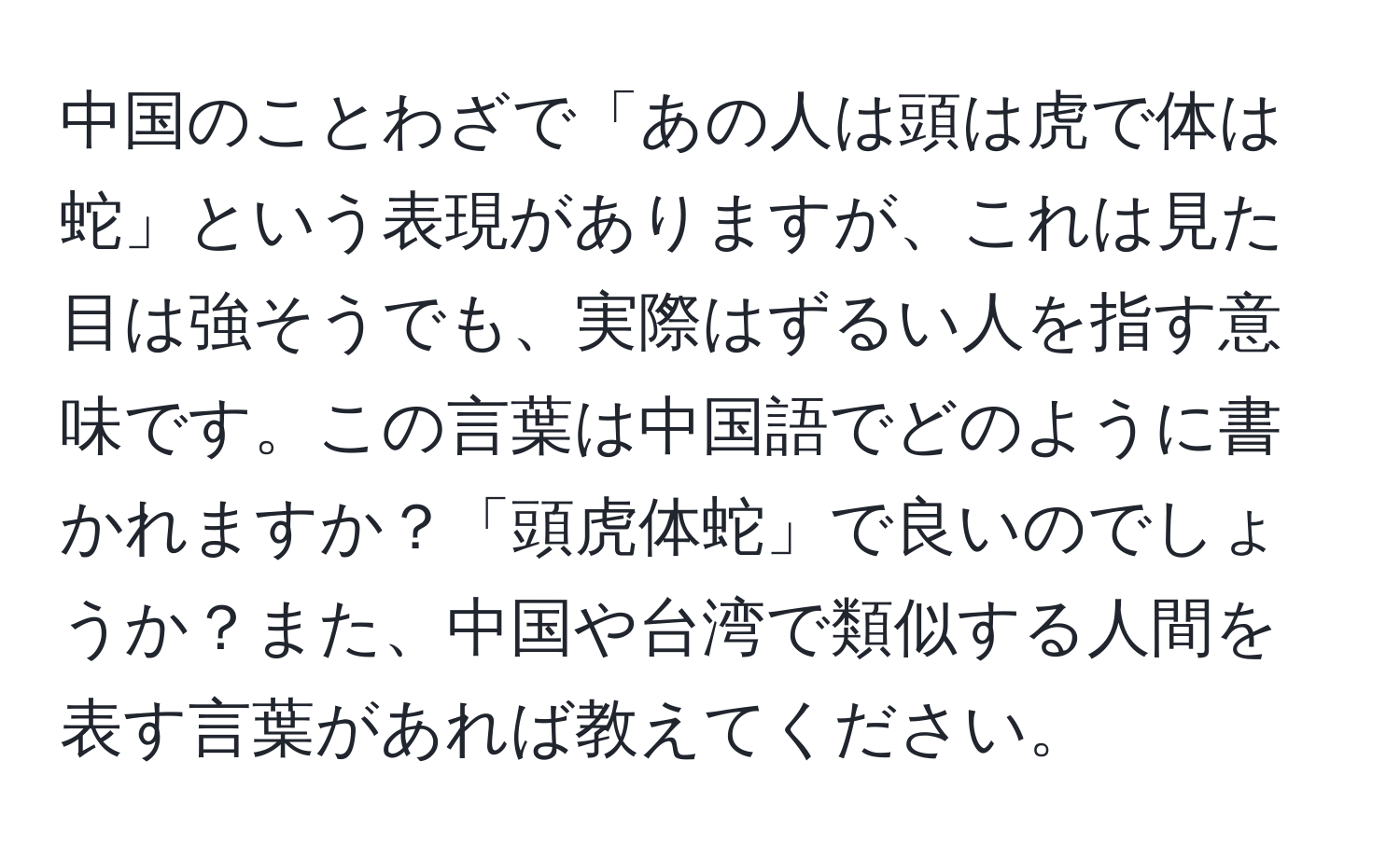 中国のことわざで「あの人は頭は虎で体は蛇」という表現がありますが、これは見た目は強そうでも、実際はずるい人を指す意味です。この言葉は中国語でどのように書かれますか？「頭虎体蛇」で良いのでしょうか？また、中国や台湾で類似する人間を表す言葉があれば教えてください。