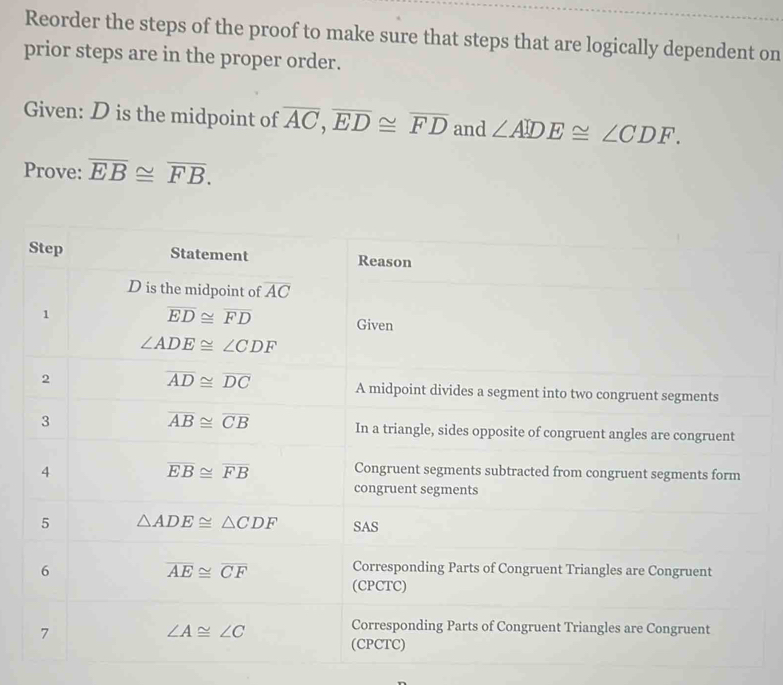 Reorder the steps of the proof to make sure that steps that are logically dependent on
prior steps are in the proper order.
Given: D is the midpoint of overline AC,overline ED≌ overline FD and ∠ ADE≌ ∠ CDF.
Prove: overline EB≌ overline FB.