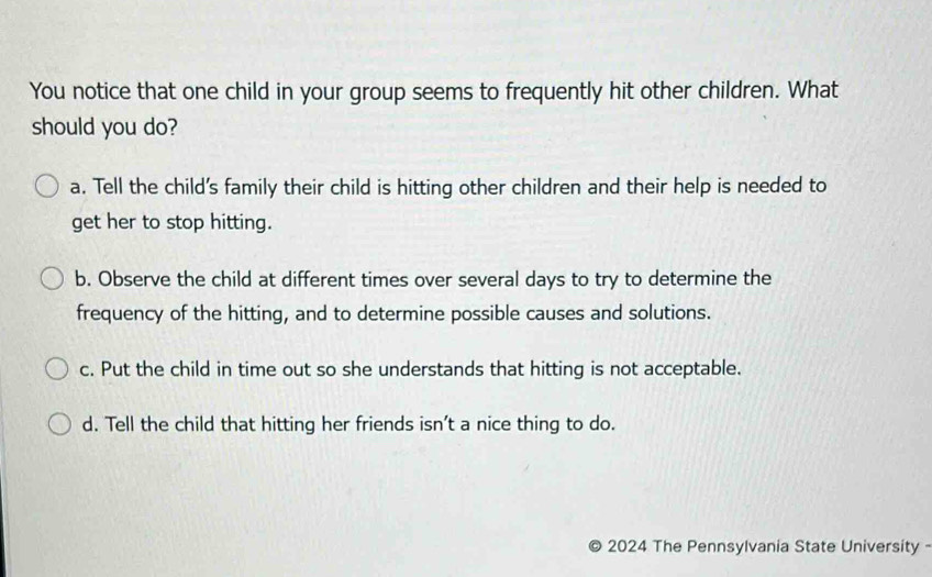 You notice that one child in your group seems to frequently hit other children. What
should you do?
a. Tell the child's family their child is hitting other children and their help is needed to
get her to stop hitting.
b. Observe the child at different times over several days to try to determine the
frequency of the hitting, and to determine possible causes and solutions.
c. Put the child in time out so she understands that hitting is not acceptable.
d. Tell the child that hitting her friends isn't a nice thing to do.
2024 The Pennsylvania State University -