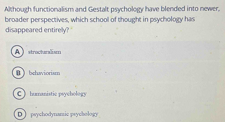 Although functionalism and Gestalt psychology have blended into newer,
broader perspectives, which school of thought in psychology has
disappeared entirely?
Astructuralism
Bbehaviorism
C  humanistic psychology
D  psychodynamic psychology