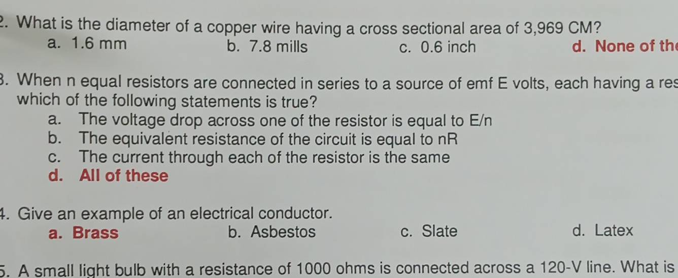 What is the diameter of a copper wire having a cross sectional area of 3,969 CM?
a. 1.6 mm b. 7.8 mills c. 0.6 inch d. None of th
3. When n equal resistors are connected in series to a source of emf E volts, each having a res
which of the following statements is true?
a. The voltage drop across one of the resistor is equal to E/n
b. The equivalent resistance of the circuit is equal to nR
c. The current through each of the resistor is the same
d. All of these
4. Give an example of an electrical conductor.
a. Brass b. Asbestos c. Slate d. Latex
5. A small light bulb with a resistance of 1000 ohms is connected across a 120-V line. What is