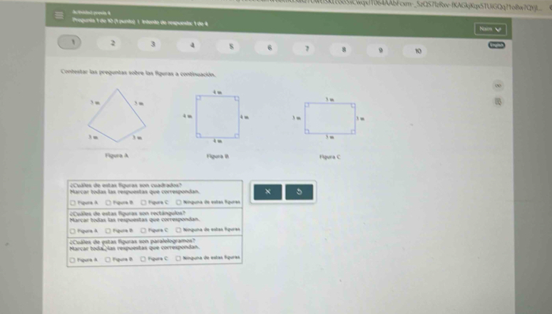 UQTUWEK17335sCwqxj1064AAbFcxm-_5zQ57tzRxv-fKAGkjKqx5TUIGQq?1oBw7QYjL
Ac tvidat prosia 4
Pregunta 1 de 10 (1 punto) 1 Intento de respuesta: 1 de 4 Naim 
、 2 3 4 s 6 7 8 9 10
Contestar las preguntas sobre las figuras a continuación.

Figura A Figura I Figura C
¿Cuáles de estas figuras son cuadrados
Marcar todas las respuestas que correspondan. × 5
□ Nqura A. □ Fpura B. □ fígura C □ Ninguna de estas fíguras
¿Cuáles de estas figuras son rectángulos?
Marçar todas las respuestas que correspondan.
□ Figura A □ Figura B □ Figura C □ Ninguna de estas figuras
¿Cuáles de estas figuras son paralelogramos?
Marcar toda as respuestas que correspondan.
□ figura A □ figuria th □ Figura C * Ninquma de estas fquras