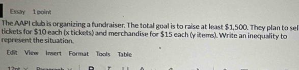 Essay 1 point 
The AAPI club is organizing a fundraiser. The total goal is to raise at least $1,500. They plan to sel 
tickets for $10 each (x tickets) and merchandise for $15 each (y items). Write an inequality to 
represent the situation. 
Edit View Insert Format Tools Table