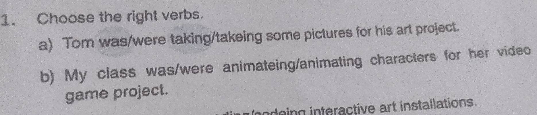 Choose the right verbs.
a) Tom was/were taking/takeing some pictures for his art project.
b) My class was/were animateing/animating characters for her video
game project.
odeing interactive art installations.